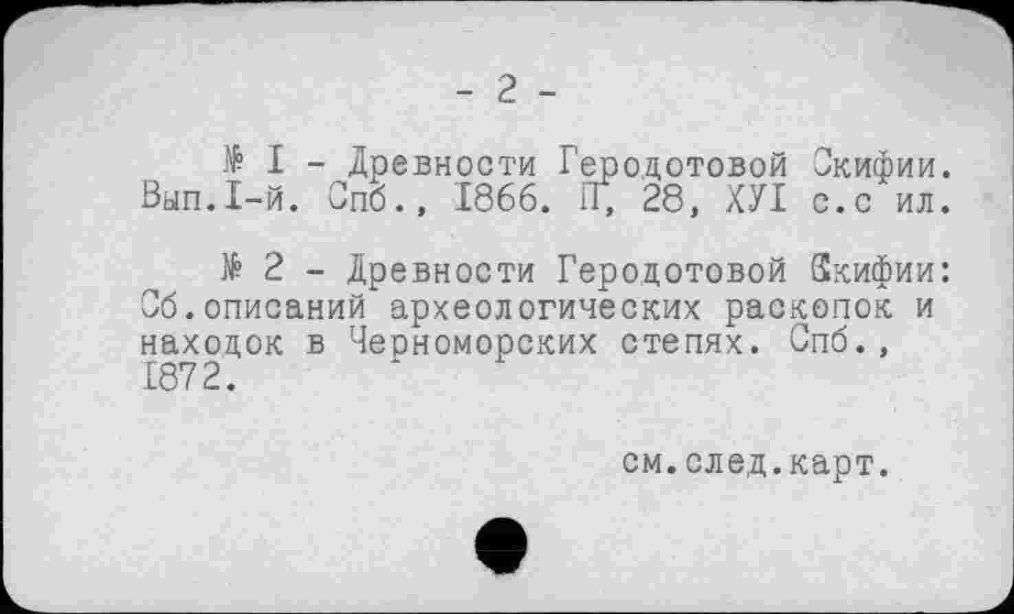 ﻿- 2 -
И - Древности Геродотовой Скифии. Вып.1-й. Спб., 1866. П, 28, ХУІ с.с ил.
№ 2 - Древности Геродотовой Скифии: Сб.описаний археологических раскопок и находок в Черноморских степях. Спб., 1872.
см.след.карт.